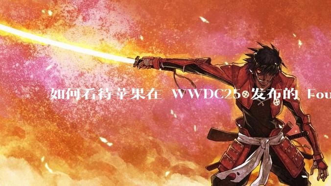如何看待苹果在 WWDC25 发布的 Foundation 模型框架，它将为开发者和用户带来哪些改变？